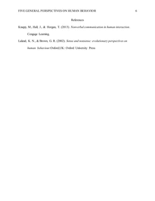 FIVE GENERAL PERSPECTIVES ON HUMAN BEHAVIOR 6
References
Knapp, M., Hall, J., & Horgan, T. (2013). Nonverbal communication in human interaction.
Cengage Learning.
Laland, K. N., & Brown, G. R. (2002). Sense and nonsense: evolutionary perspectives on
human behaviour.Oxford,UK: Oxford University Press
 