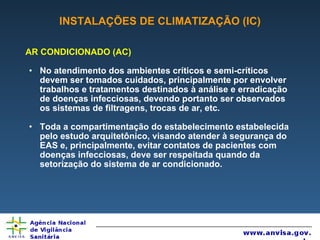 INSTALAÇÕES DE CLIMATIZAÇÃO (IC) AR CONDICIONADO (AC) No atendimento dos ambientes críticos e semi-críticos devem ser tomados cuidados, principalmente por envolver trabalhos e tratamentos destinados à análise e erradicação de doenças infecciosas, devendo portanto ser observados os sistemas de filtragens, trocas de ar, etc. Toda a compartimentação do estabelecimento estabelecida pelo estudo arquitetônico, visando atender à segurança do EAS e, principalmente, evitar contatos de pacientes com doenças infecciosas, deve ser respeitada quando da setorização do sistema de ar condicionado. 
