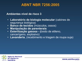 ABNT NBR 7256:2005 Ambientes nível de risco 3 Laboratório de biologia molecular  (cabines de segurança biológica) Banco de tecidos  (músculos, ossos)  Manipulação de parenterais Esterilização gasosa - ( óxido de etileno, cancerígeno, explosivo) Lavanderia , (recebimento e triagem de roupa suja) 