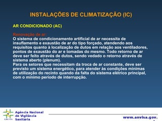 INSTALAÇÕES DE CLIMATIZAÇÃO (IC) AR CONDICIONADO (AC) Renovação de ar:  O sistema de condicionamento artificial de ar necessita de insuflamento e exaustão de ar do tipo forçado, atendendo aos requisitos quanto à localização de dutos em relação aos ventiladores, pontos de exaustão do ar e tomadas do mesmo. Todo retorno de ar deve ser feito através de dutos, sendo vedado o retorno através de sistema aberto (plenum). Para os setores que necessitam da troca de ar constante, deve ser previsto um sistema energético, para atender às condições mínimas de utilização do recinto quando da falta do sistema elétrico principal, com o mínimo período de interrupção. 