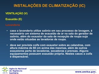 INSTALAÇÕES DE CLIMATIZAÇÃO (IC) VENTILAÇÃO (V) Exaustão (E) Lavanderia caso a lavanderia utilize ozônio em seu processo de lavagem, é necessário um sistema de exaustão de ar na sala do gerador de ozônio, além do exaustor da sala de recepção de roupa suja onde estão situadas as lavadoras de roupa. deve ser prevista coifa com exaustor sobre as calandras, com altura máxima de 60 cm acima das mesmas, além de outros exaustores perto de lavadoras, secadoras e prensas. Alguns equipamentos possuem exaustão própria. Nestes casos a coifa é dispensável. 