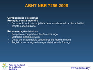 ABNT NBR 7256:2005 Componentes e sistemas Proteção contra incêndio Conscientização do projetista de ar condicionado - não substitui projeto especializado Recomendações básicas Respeito à compartimentação corta fogo Materiais incombustíveis Dutos de ar potenciais condutores de fogo e fumaça Registros corta fogo e fumaça, detetores de fumaça 