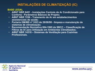 INSTALAÇÕES DE CLIMATIZAÇÃO (IC) BASE LEGAL ABNT NBR 6401 - Instalações Centrais de Ar Condicionado para Conforto - Parâmetros Básicos de Projeto; ABNT NBR 7256 - Tratamento de Ar em estabelecimentos assistenciais de saúde; Portaria GM/MS nº 3523 de 28/08/98 - limpeza e manutenção de sistemas de climatização; Recomendação Normativa 004-1995 da SBCC – Classificação de Filtros de Ar para Utilização em Ambientes Climatizados; ABNT NBR 14518 – Sistemas de Ventilação para Cozinhas Profissionais. 