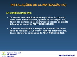 INSTALAÇÕES DE CLIMATIZAÇÃO (IC) AR CONDICIONADO (AC) Os setores com condicionamento para fins de conforto, como salas administrativas, quartos de internação, etc., devem ser atendidos pelos parâmetros básicos de projeto definidos na norma da ABNT NBR 6401:1980. Os setores destinados à assepsia e conforto, tais como salas de cirurgias, UTI, berçário, nutrição parenteral, etc., devem atender às exigências da ABNT NBR 7256:2005 . 