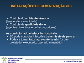INSTALAÇÕES DE CLIMATIZAÇÃO (IC) Controle do  ambiente térmico (temperatura e umidade) Controle da  qualidade do ar (agentes biológicos e químicos, odores) Ar condicionado e infecção hospitalar Só pode controlar infecções  transmissíveis pelo ar Pode se tornar  fator agravante  se não for bem projetado, executado, operado e mantido 