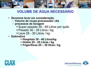 Devemos levar em consideração: Volume de roupa processada / dia processos de lavagem Super pesado 35 - 45 Litros por quilo Pesado 30 - 35 Litros / kg Leve 25 - 30 Litros / kg Estimativa  Hospitais 30 - 40 Litros/kg Hotéis 25 - 35 Litros / kg Frigoríficos 25 – 30 litros / kg 4  VOLUME DE ÁGUA NECESSÁRIO 