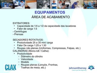 9  ÁREA DE ACABAMENTO EXTRATORES:  Capacidade de 1/4 a 1/2 da capacidade das lavadoras Fator de carga 1:5 - Centrifugas - Prensas SECADORES ROTATIVOS: Produtividade 25 a 35 min/ carga Fator De carga 1:25 a 1:30 Roupas não planas (Uniformes, Compressas, Felpas, etc.)  CALANDRAS (Mono-roll / Calha):  Produtividade Diâmetro do cilindro Velocidade Modelo Roupas planas (Lençóis, Fronhas,  Toalhas de mesa, etc.) EQUIPAMENTOS 