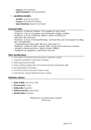 Page 2 of 2
- Employer :Al Motaheda,
- Type of business:TV & Media Editing.
 Jan 2010 to Oct 2011:
- Job title: Junior Accountant.
- Employer :Al Gehad for Trading
- Type of business: Exeport and Import.
Computer Skills:
- Proficiency in Microsoft Dynamics NAV programs for stock control.
- Proficiency in the use of computers and enclosuresand solvingits problems.
- Proficiency in the use of Microsoft Windows systems 98,2000,xp,7,8.
- Data Entry skill sand speed.
- Proficiency in the use of software(Photoshop, and Swash Max, and work programs for editing
video, and multimedia).
- Createdatabasesand linked Balxs Microsoft Visual Basic 6.0.
- Proficiency in Microsoft Office programs Office (Word,Excel,Powerpoint,Access,Outlook).
- Solvinghis problems-proficiency using the Internet Skillfully
- Dealingwith the management system“Word Press”sites
Other Qualifications:
 Can reach the information resources I need by myself.
 Creative, ambitious and open minded.
 High organizational skills.
 Hard-working, highly self-motivated and team leadership skills.
 Be adaptable to change.
 Active in Community and Charity works.
 Fast learner, presentableand team worker.
PERSONAL DETAILS:
 Date of Birth: 21th May 1987.
 Governorate: Cairo.
 Nationality: Egyptian
 National service: Exempted.
 Marital status: Married.
"References furnished upon request"
Thank you.
 