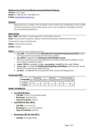 Page 1 of 2
Mohammad Gamal MohammadAhmed Sebaq
Address: Cairo, Egypt
Mobil: 011 200 753 40 / 0100 289 61 81
E-Mail: tofaan87@hotmail.com
PROFILE:
Searching for a career that could be more creative & challenging than a daily
routine to enhance and make good use of my academic background and
accumulated experience.
EDUCATION:
May, 2009: Bachelor of Management Information System,
From: Advanced Academy, higher Institute for Business Administration and
Information System (Al Haram).
Major: Information System,
Grade: Good.
SKILLS :( Supplying documents available uponrequest)
 June 2009: has obtained The International ComputerDriving license (ICDL) issued
by the armed forces institute of information system.
 June 2010:completed the Database Administration course
All of my experience has been gained across MS Access and Visual Basic 6 with
MS windows operating system.
 August 2010:has operating a degree inaccounting overall from the centre BSmart
 January 2011: Completed Multimedia Designing and Editing by (Photoshop, Swash
Max) with E-Learning and self-learning.
 Jan 2014: completed the MS Dynamics NAV course with Ragab Sons.
Language Skills:
WORK EXPERIENCE:
 Jan 2014 till Now :
- Job title: Stock Control Specialest.
- Employer: Ragab Sons.
- Type of business: FMCG.
 June 2012 to Dec 2013 :
- Job title: Accountant.
- Employer:La Luna for Marine.
- Type of business: Marine.
 November 2011to Feb 2012 :
- Job title: Montage Editor.
Language
Reading Writing Conversation
Ex. Good fair Ex. Good fair Ex. Good fair
Arabic √ √ √
English √ √ √
 