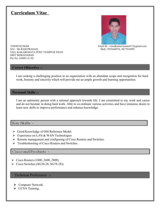 Curriculum Vitae
VINOD KUMAR Email Id: -vinodkumar.kumar917@gmail.com
S/O – Mr.RAM PRASAD, Mob:-7055648976, 9817910999
VILL-KAKARGHATA POST VEERPUR THAN
DIST MORADABAD
Pin No.-244001 (U.P)
I am seeking a challenging position in an organization with an abundant scope and recognition for hard
work, honesty and sincerity which will provide me an ample growth and learning opportunities.
I am an optimistic person with a rational approach towards life. I am committed to my work and career
and do not hesitate in doing hard work. Able to co-ordinate various activities and have immense desire to
learn new skills to improve performance and enhance knowledge.
 Good Knowledge of OSI Reference Model.
 Experience on LAN & WAN Technologies
 Remote management and configuring of Cisco Routers and Switches.
 Troubleshooting of Cisco Routers and Switches .
 Cisco Routers (1800, 2600, 2800).
 Cisco Switches (SG30-28, SG78-28))
 Computer Network.
 CCNA Training.
Career Objective :-
Personal Skills :-
Technical Proficiency :-
 