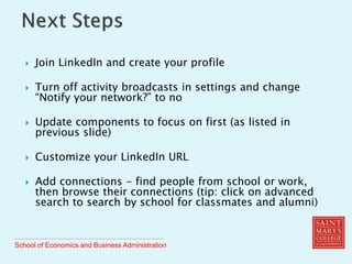 School of Economics and Business Administration
 Join LinkedIn and create your profile
 Turn off activity broadcasts in settings and change
“Notify your network?” to no
 Update components to focus on first (as listed in
previous slide)
 Customize your LinkedIn URL
 Add connections - find people from school or work,
then browse their connections (tip: click on advanced
search to search by school for classmates and alumni)
 