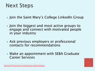 School of Economics and Business Administration
 Join the Saint Mary’s College LinkedIn Group
 Join the biggest and most active groups to
engage and connect with motivated people
in your industry
 Ask previous employers or professional
contacts for recommendations
 Make an appointment with SEBA Graduate
Career Services
 
