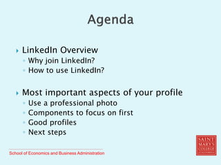 School of Economics and Business Administration
 LinkedIn Overview
◦ Why join LinkedIn?
◦ How to use LinkedIn?
 Most important aspects of your profile
◦ Use a professional photo
◦ Components to focus on first
◦ Good profiles
◦ Next steps
 
