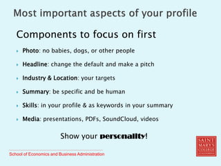 School of Economics and Business Administration
Components to focus on first
 Photo: no babies, dogs, or other people
 Headline: change the default and make a pitch
 Industry & Location: your targets
 Summary: be specific and be human
 Skills: in your profile & as keywords in your summary
 Media: presentations, PDFs, SoundCloud, videos
Show your personality!
 