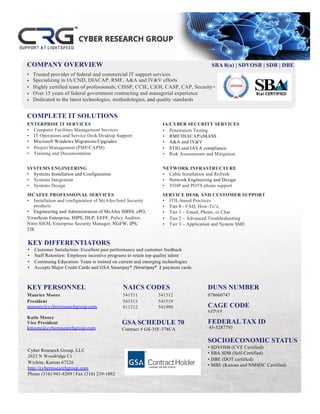 Trusted provider of federal and commercial IT support services
Specializing in IA/CND, DIACAP, RMF, A&A and IV&V efforts
Highly certified team of professionals; CISSP, CCIE, C|EH, CASP, CAP, Security+
Over 15 years of federal government contracting and managerial experience
Dedicated to the latest technologies, methodologies, and quality standards
•
•
•
•
•
COMPLETE IT SOLUTIONS
KEY PERSONNEL NAICS CODES
541511
541513
811212
541512
541519
541990
DUNS NUMBER
078660747
CAGE CODE
6ZPA9
FEDERAL TAX ID
45-5287793
SOCIOECONOMIC STATUS
• SDVOSB (CVE Certified)
• SBA SDB (Self-Certified)
• DBE (DOT certified)
• MBE (Kansas and NMSDC Certified)
ENTERPRISE IT SERVICES
• Computer Facilities Management Services
• IT Operations and Service Desk/Desktop Support
• Microsoft Windows Migrations/Upgrades
• Project Management (PMP/CAPM)
• Training and Documentation
SYSTEMS ENGINEERING
• Systems Installation and Configuration
• Systems Integration
• Systems Design
MCAFEE PROFESSIONAL SERVICES
• Installation and configuration of McAfee/Intel Security
products
• Engineering and Administration of McAfee HBSS, ePO,
VirusScan Enterprise, HIPS, DLP, EEFF, Policy Auditor,
Nitro SIEM, Enterprise Security Manager, NGFW, IPS,
TIE
IA/CYBER SECURITY SERVICES
• Penetration Testing
• RMF/DIACAP/eMASS
• A&A and IV&V
• STIG and IAVA compliance
• Risk Assessments and Mitigation
NETWORK INFRASTRUCTURE
• Cable Installation and Refresh
• Network Engineering and Design
• VOIP and POTS phone support
SERVICE DESK AND CUSTOMER SUPPORT
• ITIL-based Practices
• Tier 0 - FAQ, How-To’s,
• Tier 1 – Email, Phone, or Chat
• Tier 2 – Advanced Troubleshooting
• Tier 3 – Application and System SME
Maurice Moore
President
mmoore@cyberresearchgroup.com
Katie Moore
Vice President
kmoore@cyberresearchgroup.com
Cyber Research Group, LLC
2623 N Woodridge Ct
Wichita, Kansas 67226
http://cyberresearchgroup.com
Phone (316) 941-8269 | Fax (316) 239-1882
GSA SCHEDULE 70
Contract # GS-35F-378CA
SBA 8(a) | SDVOSB | SDB | DBE
MBE
COMPANY OVERVIEW
KEY DIFFERENTIATORS
• Customer Satisfaction: Excellent past performance and customer feedback
• Staff Retention: Employee incentive programs to retain top quality talent
• Continuing Education: Team is trained on current and emerging technologies
• Accepts Major Credit Cards and GSA Smartpay®	/Smartpay®		2 payment cards
 