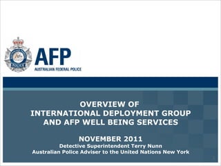 OVERVIEW OF  INTERNATIONAL DEPLOYMENT GROUP AND AFP WELL BEING SERVICES NOVEMBER 2011 Detective Superintendent Terry Nunn Australian Police Adviser to the United Nations New York 