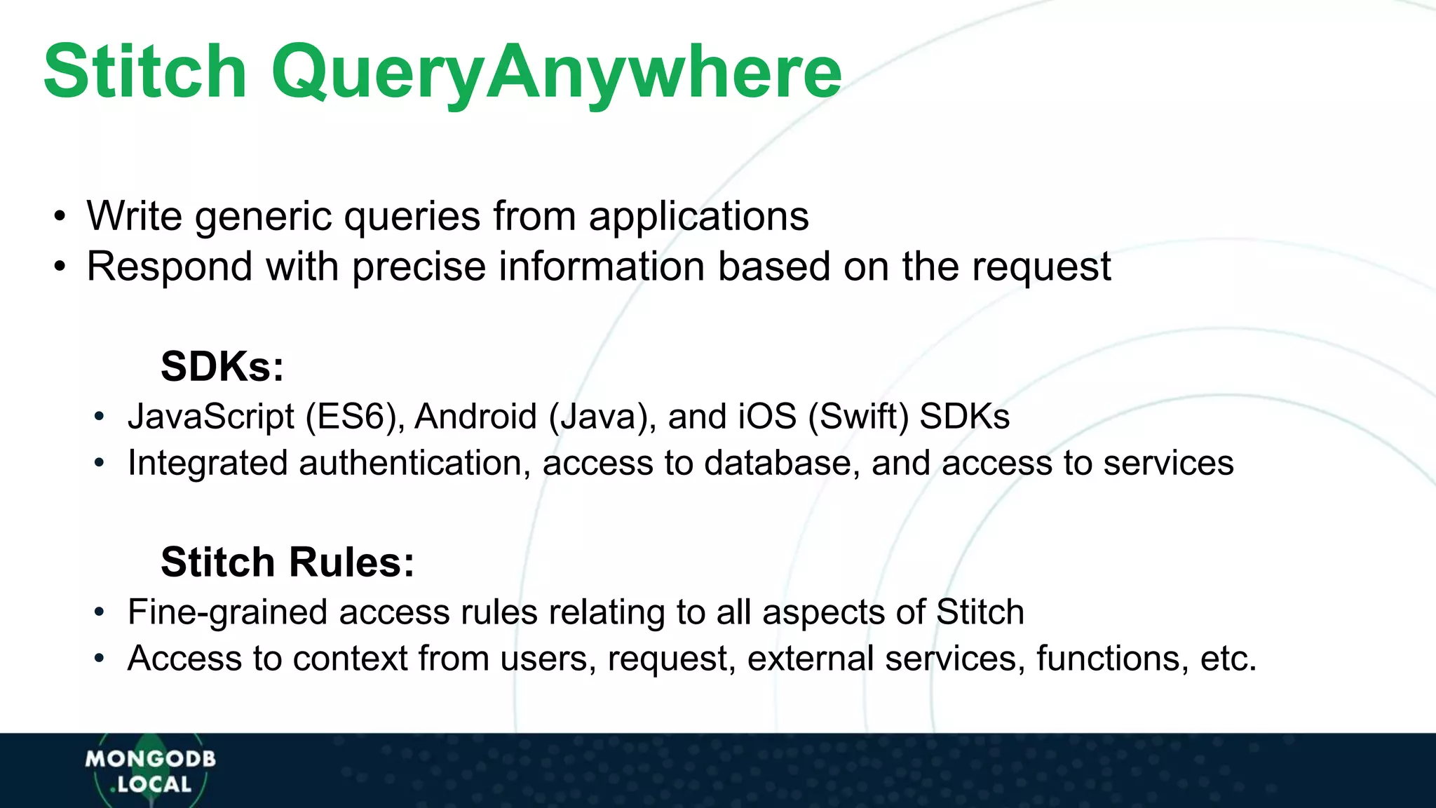 Stitch QueryAnywhere
• Write generic queries from applications
• Respond with precise information based on the request
SDKs:
• JavaScript (ES6), Android (Java), and iOS (Swift) SDKs
• Integrated authentication, access to database, and access to services
Stitch Rules:
• Fine-grained access rules relating to all aspects of Stitch
• Access to context from users, request, external services, functions, etc.
 