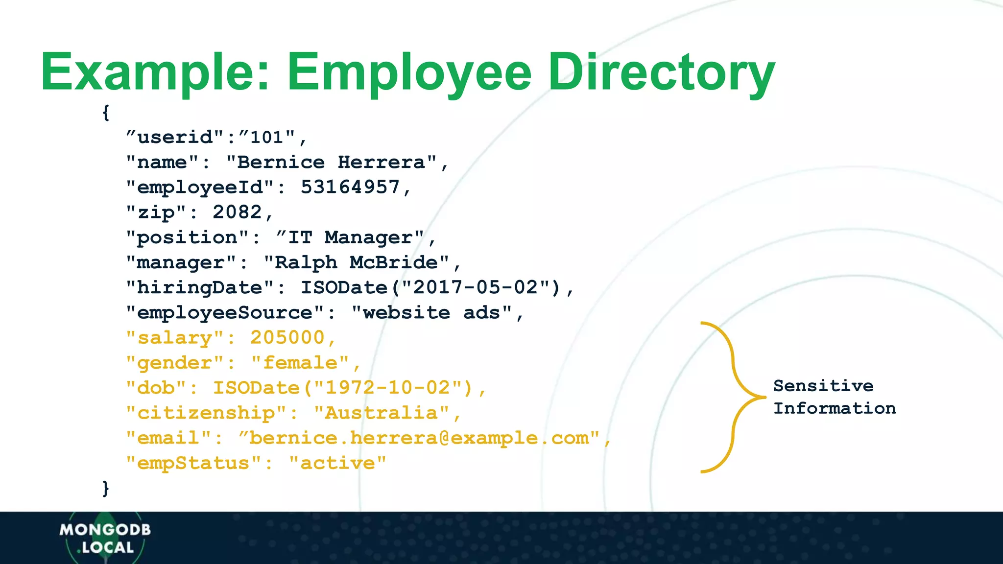 Example: Employee Directory
{
”userid":”101",
"name": "Bernice Herrera",
"employeeId": 53164957,
"zip": 2082,
"position": ”IT Manager",
"manager": "Ralph McBride",
"hiringDate": ISODate("2017-05-02"),
"employeeSource": "website ads",
"salary": 205000,
"gender": "female",
"dob": ISODate("1972-10-02"),
"citizenship": "Australia",
"email": ”bernice.herrera@example.com",
"empStatus": "active"
}
Sensitive
Information
 