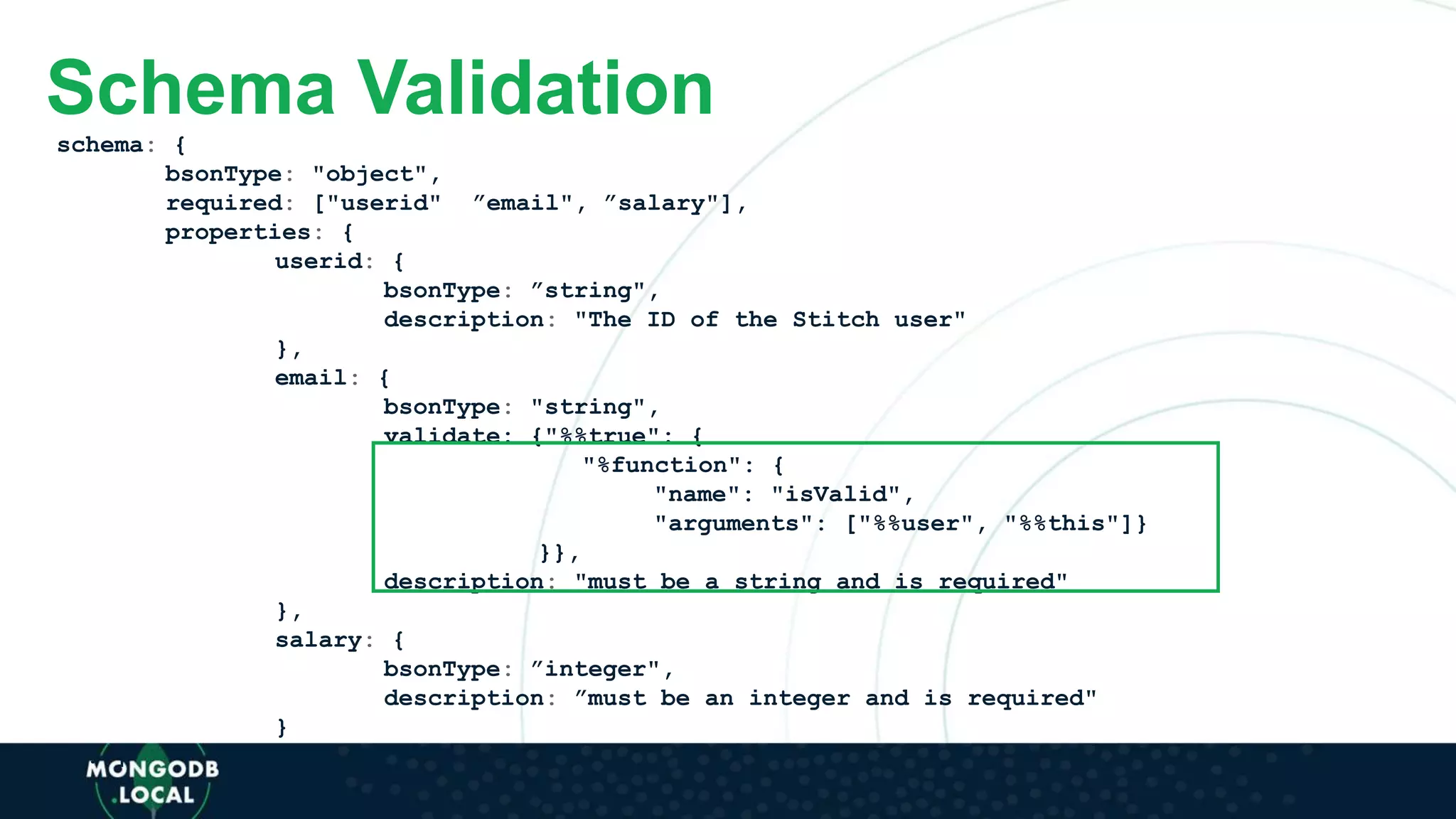 schema: {
bsonType: "object",
required: ["userid", ”email", ”salary"],
properties: {
userid: {
bsonType: ”string",
description: "The ID of the Stitch user"
},
email: {
bsonType: "string",
validate: {"%%true": {
"%function": {
"name": "isValid",
"arguments": ["%%user", "%%this"]}
}},
description: "must be a string and is required"
},
salary: {
bsonType: ”integer",
description: ”must be an integer and is required"
}
[...]
Schema Validation
 