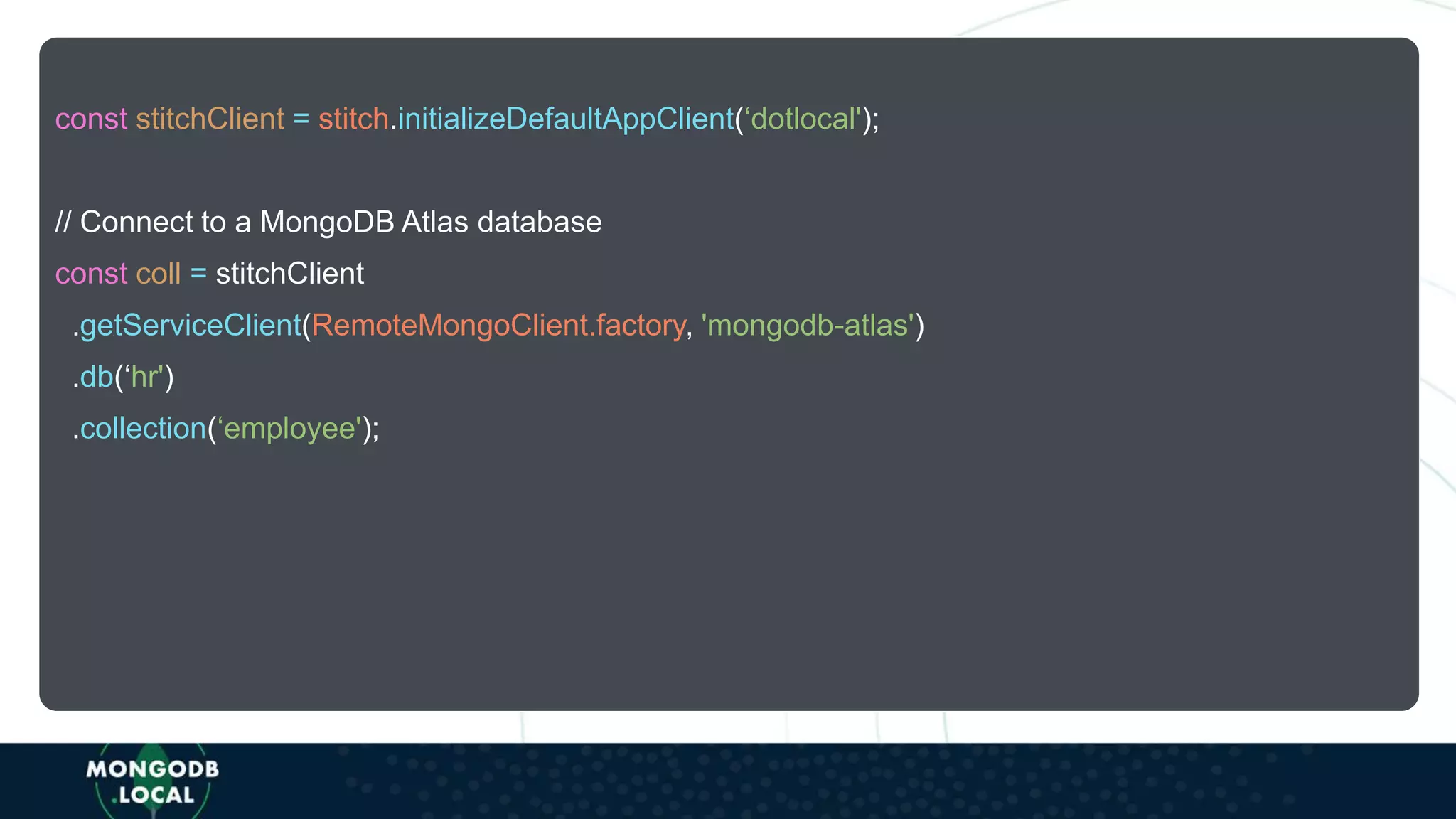 const stitchClient = stitch.initializeDefaultAppClient(‘dotlocal');
// Connect to a MongoDB Atlas database
const coll = stitchClient
.getServiceClient(RemoteMongoClient.factory, 'mongodb-atlas')
.db(‘hr')
.collection(‘employee');
 