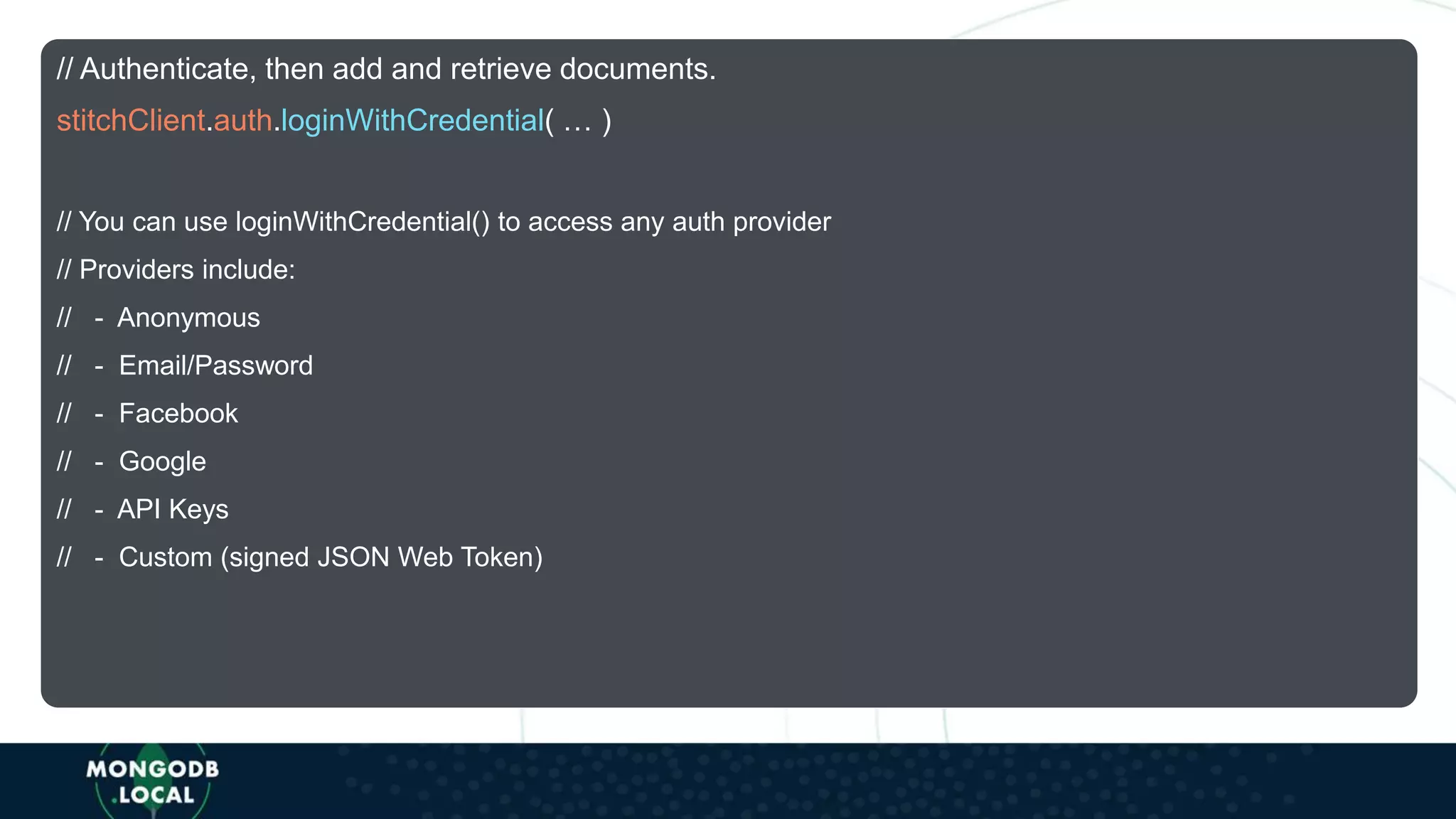 // Authenticate, then add and retrieve documents.
stitchClient.auth.loginWithCredential( … )
// You can use loginWithCredential() to access any auth provider
// Providers include:
// - Anonymous
// - Email/Password
// - Facebook
// - Google
// - API Keys
// - Custom (signed JSON Web Token)
 