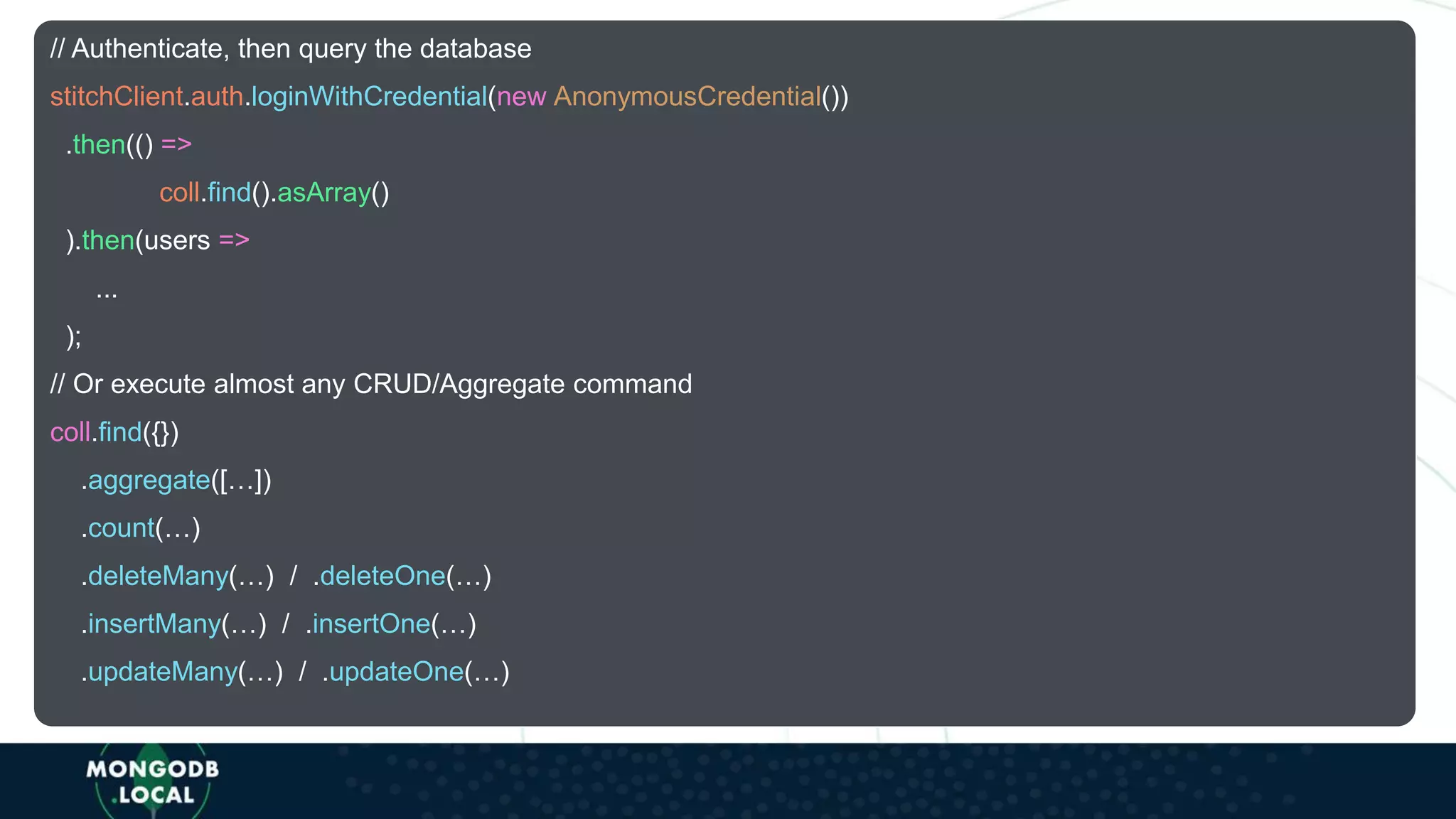 // Authenticate, then query the database
stitchClient.auth.loginWithCredential(new AnonymousCredential())
.then(() =>
coll.find().asArray()
).then(users =>
...
);
// Or execute almost any CRUD/Aggregate command
coll.find({})
.aggregate([…])
.count(…)
.deleteMany(…) / .deleteOne(…)
.insertMany(…) / .insertOne(…)
.updateMany(…) / .updateOne(…)
 