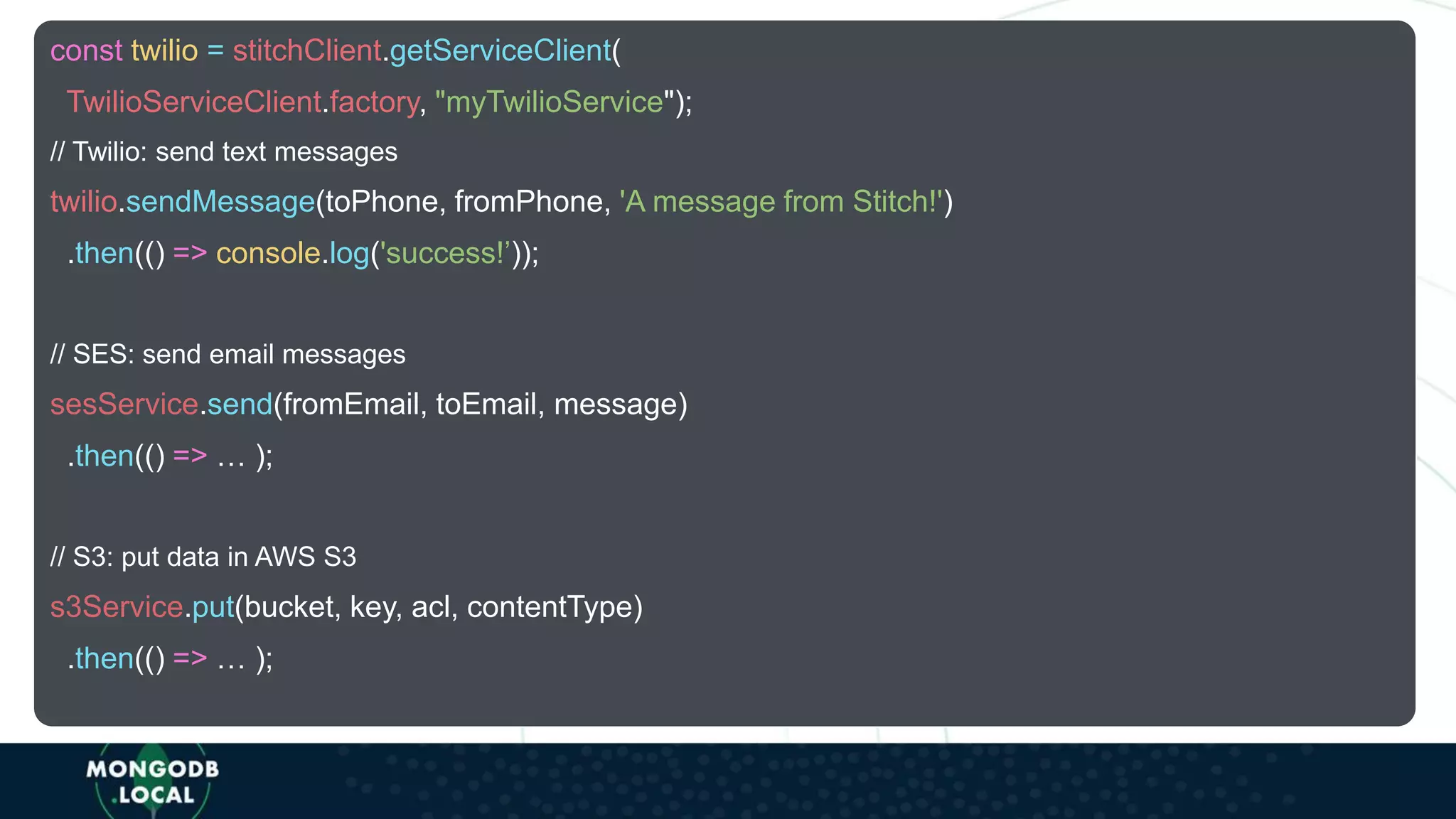 const twilio = stitchClient.getServiceClient(
TwilioServiceClient.factory, "myTwilioService");
// Twilio: send text messages
twilio.sendMessage(toPhone, fromPhone, 'A message from Stitch!')
.then(() => console.log('success!’));
// SES: send email messages
sesService.send(fromEmail, toEmail, message)
.then(() => … );
// S3: put data in AWS S3
s3Service.put(bucket, key, acl, contentType)
.then(() => … );
 