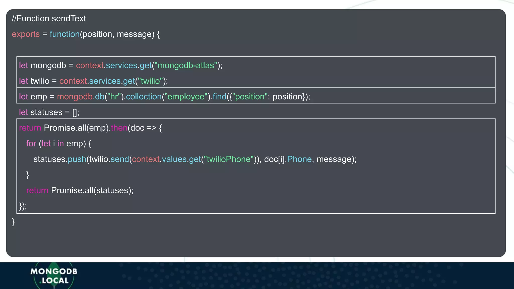 //Function sendText
exports = function(position, message) {
let mongodb = context.services.get("mongodb-atlas");
let twilio = context.services.get("twilio");
let emp = mongodb.db(”hr").collection(”employee").find({”position": position});
let statuses = [];
return Promise.all(emp).then(doc => {
for (let i in emp) {
statuses.push(twilio.send(context.values.get("twilioPhone")), doc[i].Phone, message);
}
return Promise.all(statuses);
});
}
 