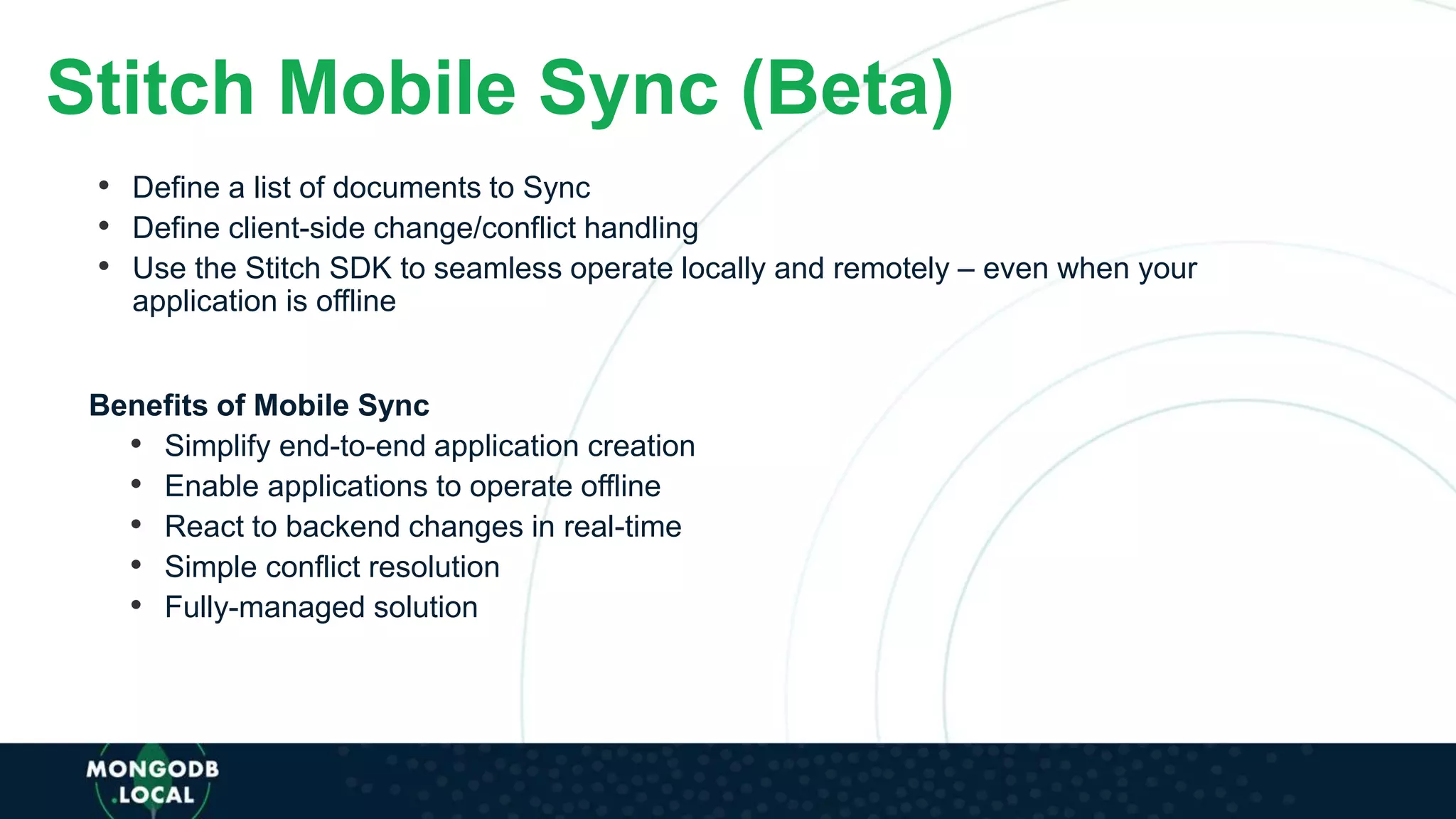 Stitch Mobile Sync (Beta)
• Define a list of documents to Sync
• Define client-side change/conflict handling
• Use the Stitch SDK to seamless operate locally and remotely – even when your
application is offline
Benefits of Mobile Sync
• Simplify end-to-end application creation
• Enable applications to operate offline
• React to backend changes in real-time
• Simple conflict resolution
• Fully-managed solution
 