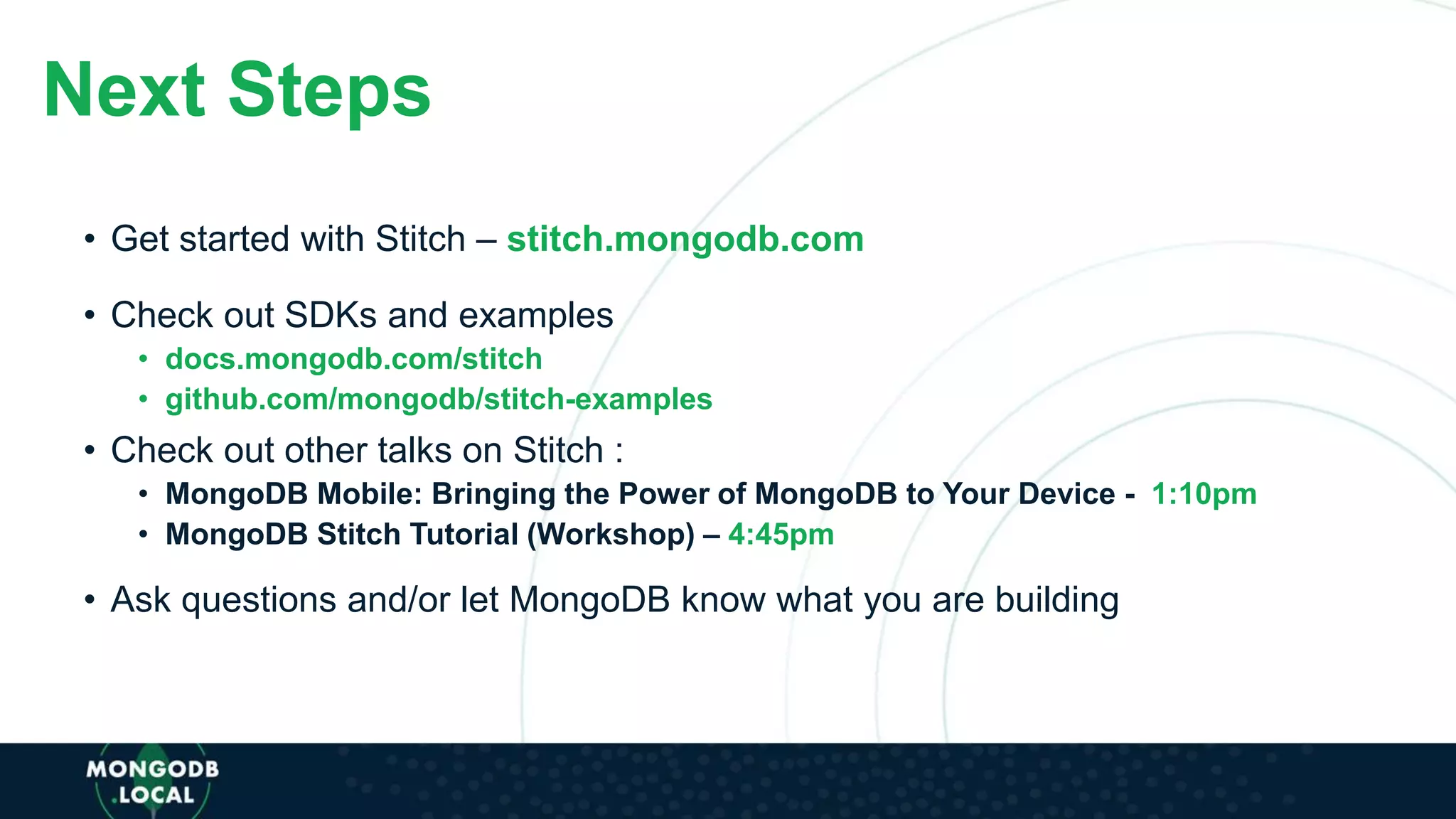 • Check out another talk on Stitch –
• Get started with Stitch – stitch.mongodb.com
• Check out SDKs and examples
• docs.mongodb.com/stitch
• github.com/mongodb/stitch-examples
• Check out other talks on Stitch :
• MongoDB Mobile: Bringing the Power of MongoDB to Your Device - 1:10pm
• MongoDB Stitch Tutorial (Workshop) – 4:45pm
• Ask questions and/or let MongoDB know what you are building
Next Steps
 