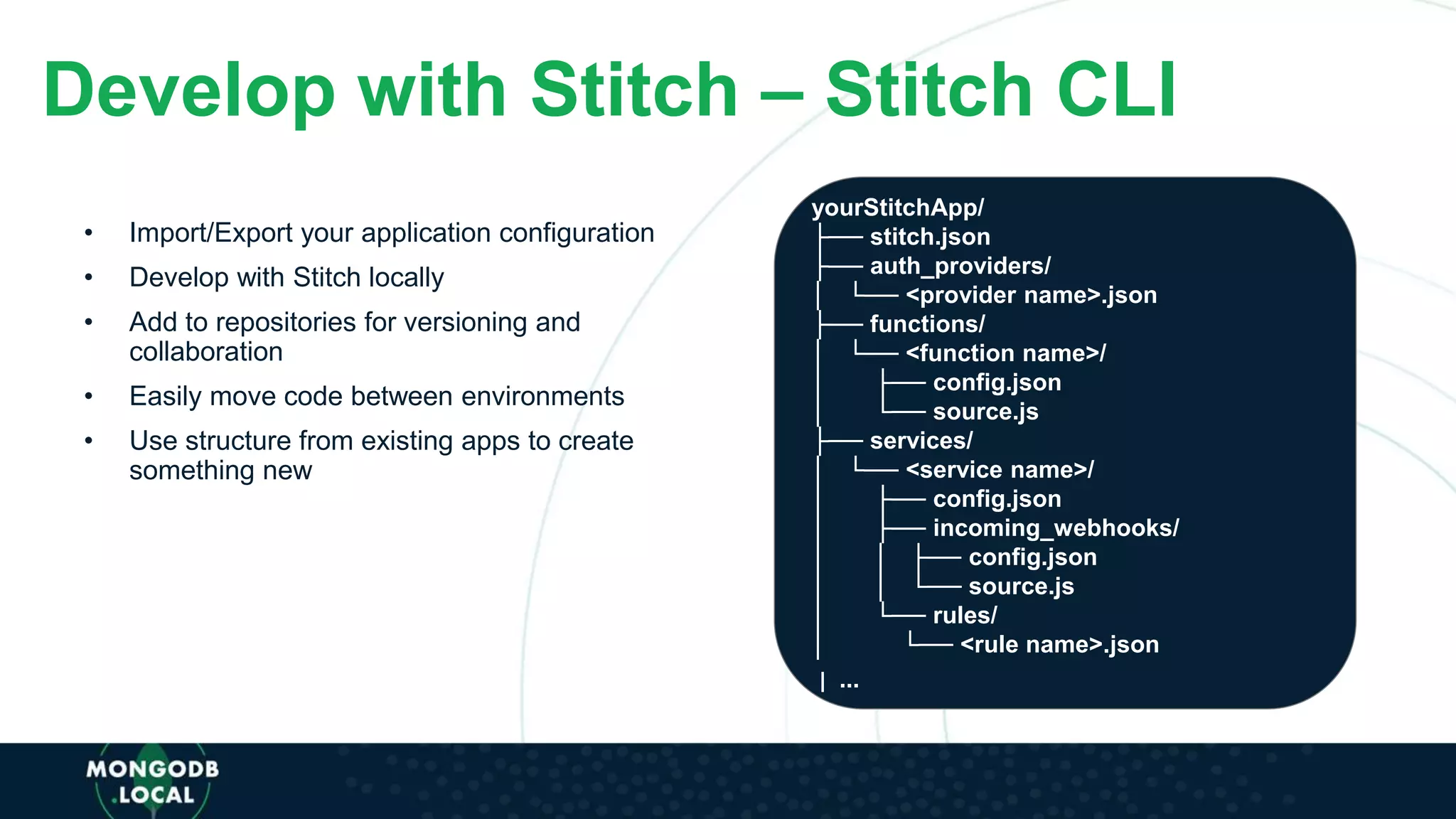 Develop with Stitch – Stitch CLI
• Import/Export your application configuration
• Develop with Stitch locally
• Add to repositories for versioning and
collaboration
• Easily move code between environments
• Use structure from existing apps to create
something new
yourStitchApp/
├── stitch.json
├── auth_providers/
│ └── <provider name>.json
├── functions/
│ └── <function name>/
│ ├── config.json
│ └── source.js
├── services/
│ └── <service name>/
│ ├── config.json
│ ├── incoming_webhooks/
│ │ ├── config.json
│ │ └── source.js
│ └── rules/
│ └── <rule name>.json
| ...
 