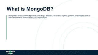 What is MongoDB?
MongoDB is an ecosystem of products, including a database, visual data explorer, platform, and analytics tools to
make it easier than ever to develop your applications.
 