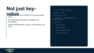 Not just key-
valueMongoDB’s document model is not just a key-value
store.
Rich document composition is possible, and
encouraged.
Store embedded objects, arrays, rich data types, and
more.
{
"title": "The Martian",
"year": 2015,
"runtime": 130,
"released": ISODate("2015-10-
02T00:00:00Z"),
"cast": [
"Kate Mara",
"Matt Damon",
"Jessica Chastain",
"Kristen Wiig"
]
}
 