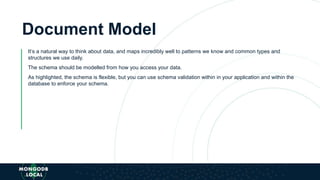 Document Model
It’s a natural way to think about data, and maps incredibly well to patterns we know and common types and
structures we use daily.
The schema should be modelled from how you access your data.
As highlighted, the schema is flexible, but you can use schema validation within in your application and within the
database to enforce your schema.
 