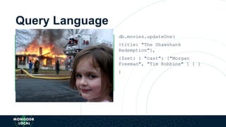 Query Language
ALTER TABLE movies ADD cast
ARRAY
UPDATE movies SET cast =
["Morgan Freeman", "Tim
Robbins"] WHERE title = "The
Shawshank Redemption"
db.movies.updateOne(
{title: "The Shawshank
Redemption"},
{$set: { "cast": ["Morgan
Freeman", "Tim Robbins" ] } }
)
 