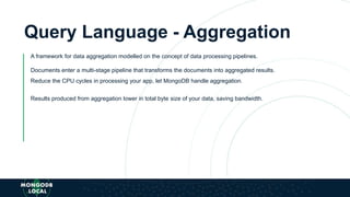 Query Language - Aggregation
A framework for data aggregation modelled on the concept of data processing pipelines.
Documents enter a multi-stage pipeline that transforms the documents into aggregated results.
Reduce the CPU cycles in processing your app, let MongoDB handle aggregation.
Results produced from aggregation lower in total byte size of your data, saving bandwidth.
 