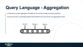 Query Language - Aggregation
A framework for data aggregation modeled on the concept of data processing pipelines.
Documents enter a multi-stage pipeline that transforms the documents into aggregated results.
 