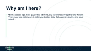 Why am I here?
About a decade ago, three guys with a lot of industry experience got together and thought
“There must be a better way”. A better way to store data, that was more intuitive and more
natural…
 