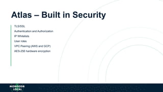 Atlas – Built in Security
TLS/SSL
Authentication and Authorization
IP Whitelists
User roles
VPC Peering (AWS and GCP)
AES-256 hardware encryption
 