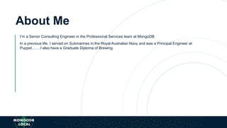 About Me
I’m a Senior Consulting Engineer in the Professional Services team at MongoDB.
In a previous life, I served on Submarines in the Royal Australian Navy and was a Principal Engineer at
Puppet…….I also have a Graduate Diploma of Brewing.
 