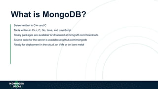 What is MongoDB?
Server written in C++ and C
Tools written in C++, C, Go, Java, and JavaScript
Binary packages are available for download at mongodb.com/downloads
Source code for the server is available at github.com/mongodb
Ready for deployment in the cloud, on VMs or on bare metal
 