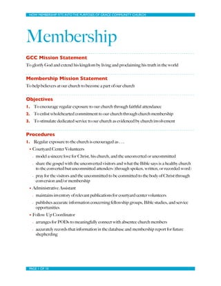 HOW MEMBERSHIP FITS INTO THE PURPOSES OF GRACE COMMUNITY CHURCH
Membership
GCC Mission Statement
To glorify God and extend his kingdom by living and proclaiming his truth in the world
Membership Mission Statement
To help believers at our church to become a part of our church
Objectives
1. To encourage regular exposure to our church through faithful attendance
2. To enlist wholehearted commitment to our church through church membership
3. To stimulate dedicated service to our church as evidenced by church involvement
Procedures
1. Regular exposure to the church is encouraged as . . .
• Courtyard Center Volunteers
- model a sincere love for Christ, his church, and the unconverted or uncommitted
- share the gospel with the unconverted visitors and what the Bible says is a healthy church
to the converted but uncommitted attenders (through spoken, written, or recorded word)
- pray for the visitors and the uncommitted to be committed to the body of Christ through
conversion and/or membership
• Administrative Assistant
- maintains inventory of relevant publications for courtyard center volunteers
- publishes accurate information concerning fellowship groups, Bible studies, and service
opportunities
• Follow Up Coordinator
- arranges for PODs to meaningfully connect with absentee church members
- accurately records that information in the database and membership report for future
shepherding
PAGE OF1 10
 