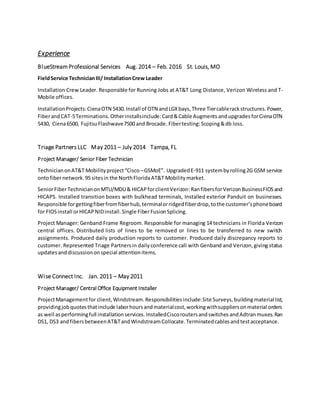 Experience
BlueStream Professional Services Aug. 2014 – Feb. 2016 St. Louis, MO
FieldService TechnicianIII/ InstallationCrew Leader
Installation Crew Leader. Responsible for Running Jobs at AT&T Long Distance, Verizon Wireless and T-
Mobile offices.
InstallationProjects:CienaOTN 5430.Install of OTN andLGXbays,Three Tiercablerackstructures.Power,
FiberandCAT-5Terminations.Otherinstallsinclude:Card&Cable Augments andupgrades forCienaOTN
5430, Ciena6500, FujitsuFlashwave7500 and Brocade. Fibertesting:Scoping&db loss.
Triage Partners LLC May 2011 – July 2014 Tampa, FL
Project Manager/ Senior Fiber Technician
TechnicianonAT&T Mobilityproject“Cisco –GSMoE”. UpgradedE-911 systembyrolling2G GSM service
ontofibernetwork.95 sitesin the NorthFloridaAT&T Mobilitymarket.
SeniorFiberTechnicianon MTU/MDU& HICAPforclientVerizon:RanfibersforVerizonBusinessFIOSand
HICAPS. Installed transition boxes with bulkhead terminals, Installed exterior Panduit on businesses.
Responsible forgettingfiberfromfiberhub,terminalorridgedfiberdrop,tothe customer’sphoneboard
for FIOSinstall orHICAPNIDinstall.Single FiberFusionSplicing.
Project Manager: Genband Frame Regroom. Responsible for managing 14 technicians in Florida Verizon
central offices. Distributed lists of lines to be removed or lines to be transferred to new switch
assignments. Produced daily production reports to customer. Produced daily discrepancy reports to
customer. Represented Triage Partnersin dailyconference call with Genband and Verizon,giving status
updatesanddiscussiononspecial attentionitems.
Wise Connect Inc. Jan. 2011 – May 2011
Project Manager/ Central Office Equipment Installer
ProjectManagementfor client,Windstream.Responsibilitiesinclude:Site Surveys,buildingmaterial list,
providingjobquotesthatinclude laborhoursandmaterialcost,workingwithsuppliersonmaterial orders
as well asperformingfull installationservices. InstalledCiscoroutersandswitches andAdtran muxes. Ran
DS1, DS3 andfibersbetweenAT&TandWindstreamCollocate.Terminatedcablesandtestacceptance.
 