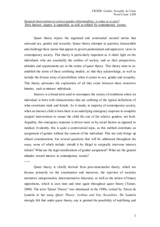 CR3028: Gender, Sexuality & Crime
Word Count: 3,498
1
Surgical intervention to correct gender abnormalities: a crime or a cure?
How intersex surgery is supported, as well as refuted by contemporary society.
Queer theory rejects the ingrained and constructed societal norms that
surround sex, gender and sexuality. Queer theory attempts to question, disassemble
and challenge these norms that appear to govern predominant and oppressive views in
contemporary society. This theory is particularly important as it sheds light on the
individuals who are essentially the outliers of society, and so their perspectives,
attitudes and requirements are at the centre of queer theory. This theory aims to re-
establish the terms of these confining models, so that they acknowledge, as well as
include the diverse array of possibilities when it comes to sex, gender and sexuality.
This theory advocates the exploration of all that exists between these restrictive
binaries, such as intersex individuals.
Intersex is a broad term used to encompass the variety of conditions where an
individual is born with characteristics that are unfitting of the typical definitions of
what constitutes male and female. As it stands, in majority of contemporary society,
when an intersex child is born there is an underlying emergency response to complete
surgical interventions to ensure the child fits one of the relative genders, not both.
Arguably, this emergency response is driven more so by social factors as opposed to
medical. Evidently, this is quite a controversial topic, as this method constitutes an
assignment of gender without the consent of the individual. This not only brings up
ethical considerations, but several questions that will be addressed throughout the
essay, some of which include: should it be illegal to surgically intervene intersex
infants? What are the legal ramifications of gender assignment? What are the general
attitudes toward intersex in contemporary society?
-----
Queer theory is chiefly derived from post-structuralist theory, which too
focuses primarily on the examination and moreover, the rejection of societies
normative categorization, heteronormative discourse, as well as the notion of binary
oppositions, which is seen time and time again throughout queer theory (Turner,
2000). The term “Queer Theory” was introduced in the 1990s, coined by Teresa de
Lauretis in her essay Queer Theory: Lesbian and Gay Sexualities. De Lauretis
strongly felt that under queer theory, one is granted the possibility of redefining and
 