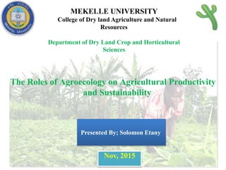 MEKELLE UNIVERSITY
College of Dry land Agriculture and Natural
Resources
Department of Dry Land Crop and Horticultural
Sciences
The Roles of Agroecology on Agricultural Productivity
and Sustainability
Nov, 2015
Presented By; Solomon Etany
 
