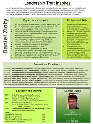 Professional Skills
• Strategic Portfolio Management
• Program Management
• Project Management – PMP Cert.
• Business Transformation Expertise
• Mergers and Acquisition Experience
• Change Management Planning
• Advertising and Communications
• Direct Marketing Professional
• Continuous Process Improvement
• Lean Six Sigma application
• Corporate Real Estate planning &
build out experience
• Well-developed public
relations/interpersonal skills
• Strong process mapping, facilitation
& people management skills
• Strong writing abilities; proficient in
developing strategic documents,
executive presentations & reporting
Leadership That Inspires
An enthusiastic, driven, results oriented individual who understands a company’s vision and can help define and
deliver on it’s strategic pillars. A strong leader capable of mobilizing large groups of people and quickly defining
structure for successful delivery. A team player with strong interpersonal skills who motivates others toward
success. “A Symphony of Efforts” is what I like to call it and when done right, will bring music to your ears.
Key Accomplishments
• 10+ years of national campaign support including award winning iPod
• 10+ years of successful project management – led teams of 25-150
• Proven track record in delivering Tier 1 and Tier 2 initiatives
• Effectively managed TD Digital and Insurance portfolio s
• Successfully led all marketing, branding, Customer communication,
retail signage and data conversion activities related to five (5) large
bank mergers/acquisitions
• Managed transformation effort to build a North American online
channel to support 4 key bank business units – CAN & U.S.
• Implementation of a multi-national advanced trader platform
• Launched enterprise wide Customer experience programs
• Won CMA Gold for New Online Account Opening Kit
• Launched first mobile application for TD Bank
• Implemented very first “Mobile Wallet” in Canada
• Led team to launch first ever Visa Money Transfer in Canada
• Successfully managed, launched, and maintained a new Retention
Database for the Bank of Montreal – response/success ratio of 25-30%)
• Designed and launched new methodology rolled out across TD Bank
• TD League of Excellence and Mega Star Award Winner
Professional Experience
2014/2016 Portfolio Director – TD Insurance – oversaw Life and Health portfolio and business transformation work streams
2012/2014 Portfolio Director - TDCT Digital Channels – managed TDCT Digital Channel portfolio (70MM+ P&L) – all business units
2011/2012 Program Manager - TD Wealth Management – managed mass affluent strategy and advanced trader platform build
2010/2011 Program Manager - TD Mergers and Acquisitions – led all marketing, branding, Customer comm. & data work streams
2009/2010 Program Manager - TD Online Business Transformation – merged four online businesses and built operating model
2008/2009 Senior Project Manager - TD Mergers and Acquisitions – led all major marketing work streams on large merger (100MM+)
2005/2008 Senior Project Manager - TD Marketing PMO - managed large scale marketing initiatives supporting all lines of business
2000/2006 Associate Manager – TD Direct & Marketing Services - Supported all LOBs from a campaign/collateral/data perspective
1998/2000 Account Manager - Postal Promotions - management of high profile, domestic and international accounts + data mgmt.
Education and Training
2009 Project Management Institute, Pennsylvania
Certified Project Manager Professional (PMP)
1997 Institute of Canadian Advertising, Toronto
Certified Communications and Advertising Professional
1991 Concordia University, Montreal
Honors BA Major -- Political Science/International Affairs
Minor – Marketing
1988 Centennial College of Applied Arts and Technology, Toronto
3 Year Creative Advertising Diploma
OTHER:
Lean Six Sigma – Yellow Belt 2004
CMA Advanced Facilitation 2005
CMA Influencing for Results 2006
TDBG Project Management – All Disciplines 2007
Strategic Portfolio Management 2014
Contact Details
Email
zlotyd2@gmail.com
Cell
647-302-3054
 