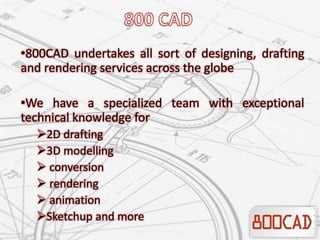 •800CAD undertakes all sort of designing, drafting
and rendering services across the globe
•We have a specialized team with exceptional
technical knowledge for
2D drafting
3D modelling
 conversion
 rendering
 animation
Sketchup and more
 