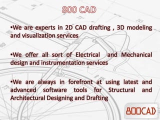 •We are experts in 2D CAD drafting , 3D modeling
and visualization services
•We offer all sort of Electrical and Mechanical
design and instrumentation services
•We are always in forefront at using latest and
advanced software tools for Structural and
Architectural Designing and Drafting
 