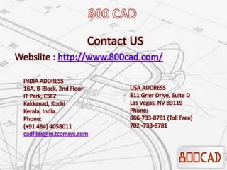 Contact US
Websiite : http://www.800cad.com/
INDIA ADDRESS
16A, B-Block, 2nd Floor
IT Park, CSEZ
Kakkanad, Kochi
Kerala, India.
Phone:
(+91 484) 4058011
cadfiles@m2comsys.com
USA ADDRESS
811 Grier Drive, Suite D
Las Vegas, NV 89119
Phone:
866-733-8781 (Toll Free)
702 -733-8781
 