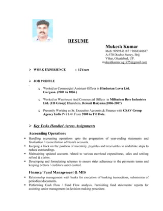 RESUME
Mukesh Kumar
Mob: 9999346187 / 9868340687
A-570 Double Storey, Brij
Vihar, Ghaziabad, UP.
mukeshkumar.ag1975@gmail.com
 WORK EXPERIENCE : 12Years
 JOB PROFILE
.
 Worked as Commercial Assistant Officer in Hindustan Lever Ltd.
Gurgaon. (2001 to 2006 )
 Worked as Warehouse And Commercial Officer in Millenium Beer Industries
Ltd. (UB Group) Dharuhera, Rewari Haryana.(2006-2007)
 Presently Working as Sr. Executive Accounts & Finance with CSAV Group
Agency India Pvt Ltd. From 2008 to Till Date.
 Key Tasks Handled Across Assignments
Accounting Operations
 Handling accounting operations upto the preparation of year-ending statements and
finalisation / reconciliation of branch accounts.
 Keeping a track on the position of inventory, payables and receivables to undertake steps to
reduce outstandings.
 Maintaining updated accounts related to various overhead expenditures, sales and settling
refund & claims.
 Developing and formulating schemes to ensure strict adherence to the payments terms and
keeping debtors / creditors under control.
Finance/ Fund Management & MIS
 Relationship management with banks for execution of banking transactions, submission of
periodical documents.
 Performing Cash Flow / Fund Flow analysis. Furnishing fund statements/ reports for
assisting senior management in decision-making procedure.
 